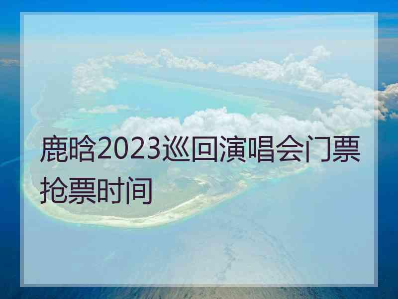 鹿晗2023巡回演唱会门票抢票时间