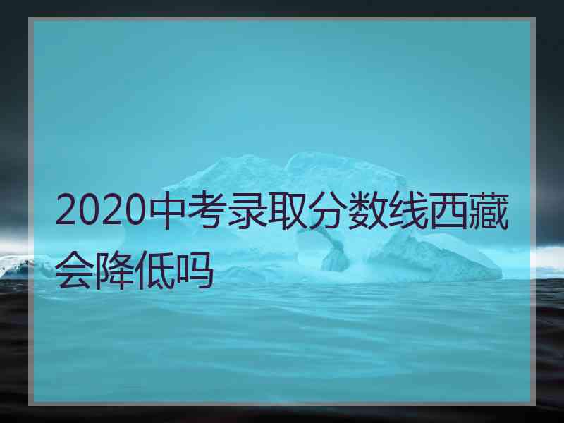 2020中考录取分数线西藏会降低吗