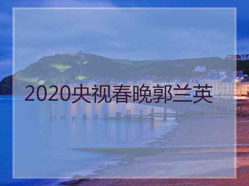 2020央视春晚郭兰英