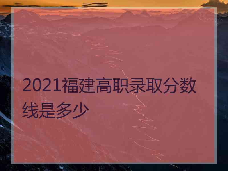 2021福建高职录取分数线是多少