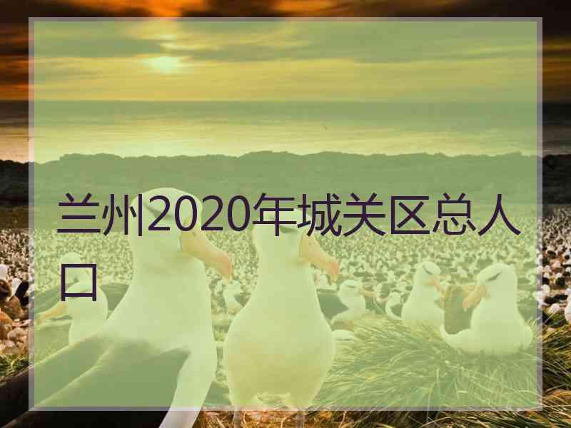 兰州2020年城关区总人口