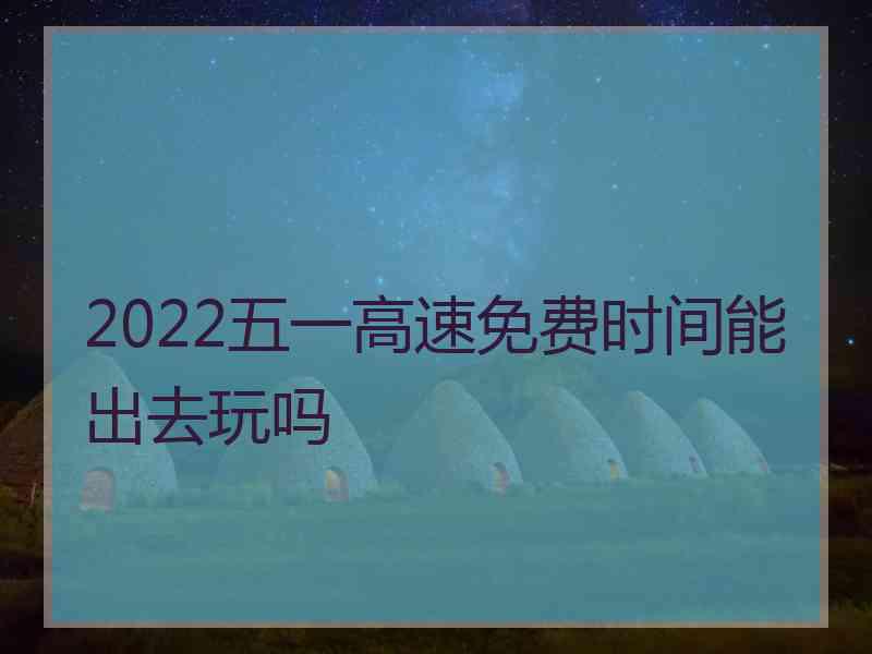 2022五一高速免费时间能出去玩吗