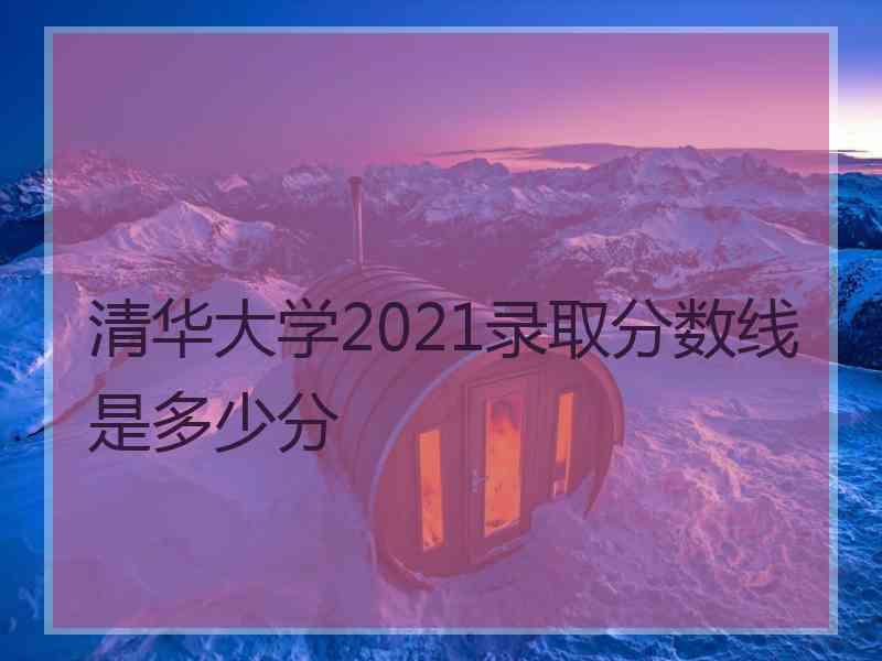 清华大学2021录取分数线是多少分