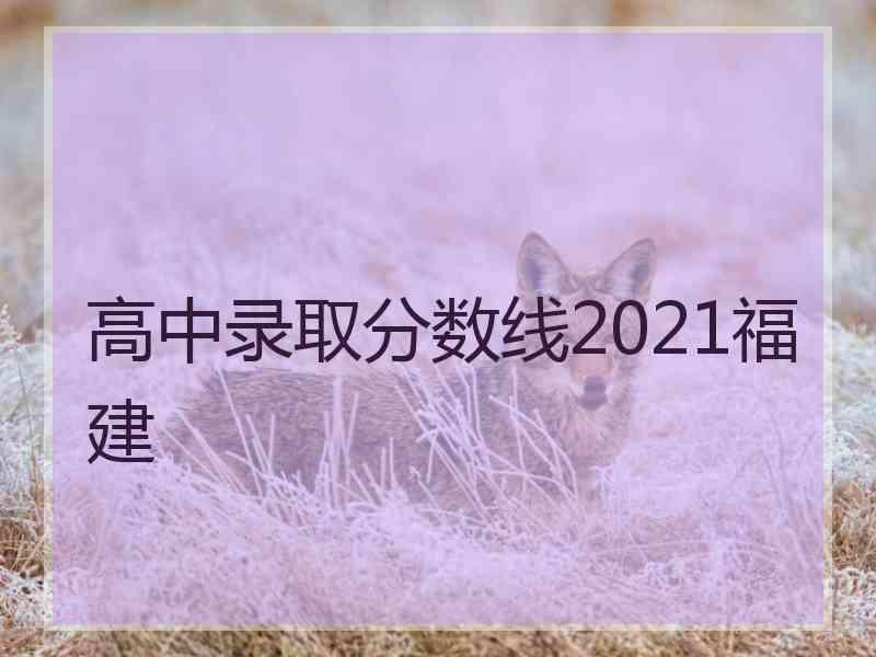 高中录取分数线2021福建