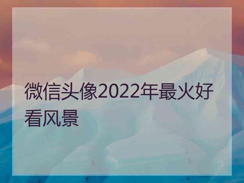 微信头像2022年最火好看风景