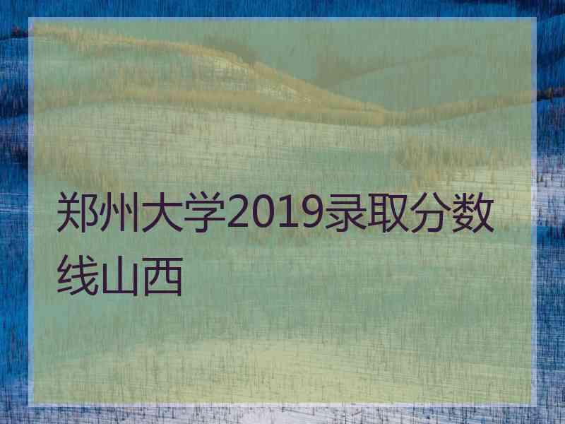 郑州大学2019录取分数线山西