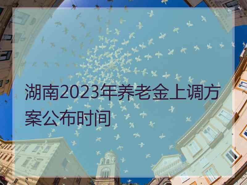 湖南2023年养老金上调方案公布时间