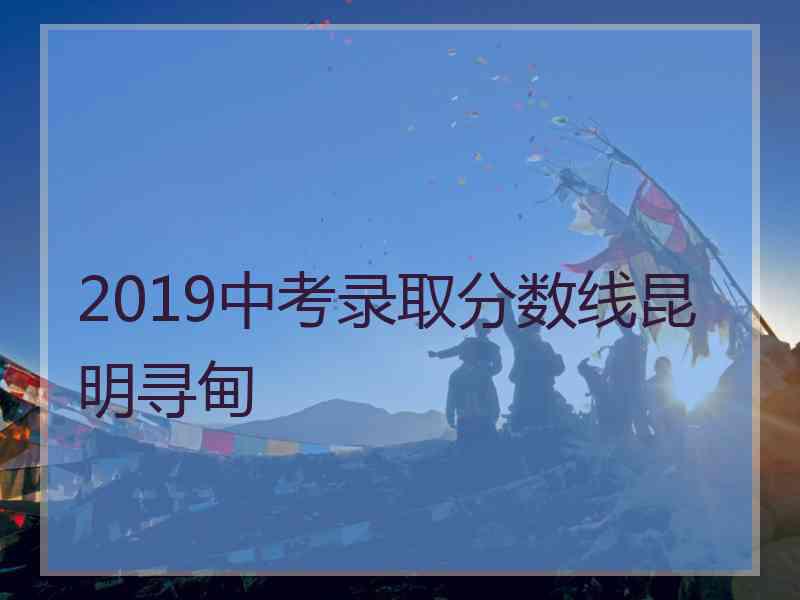 2019中考录取分数线昆明寻甸