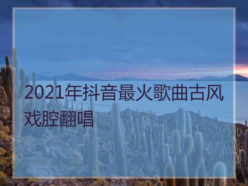 2021年抖音最火歌曲古风戏腔翻唱