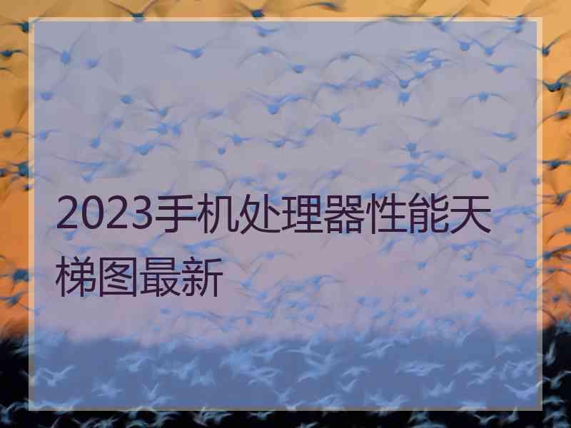 2023手机处理器性能天梯图最新