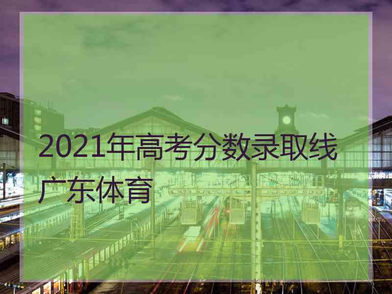 2021年高考分数录取线广东体育