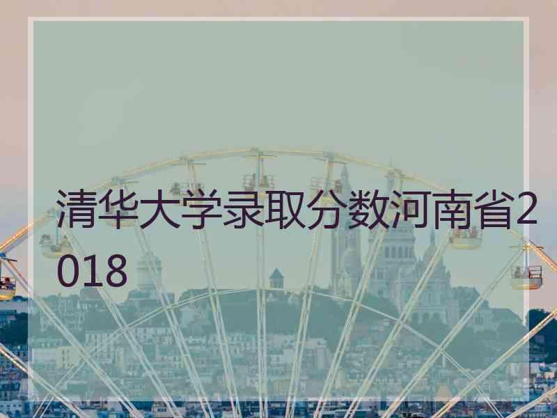 清华大学录取分数河南省2018