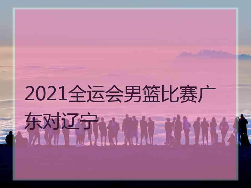 2021全运会男篮比赛广东对辽宁