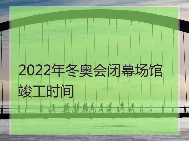 2022年冬奥会闭幕场馆竣工时间