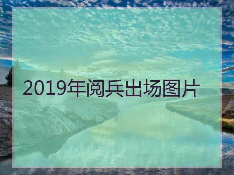 2019年阅兵出场图片