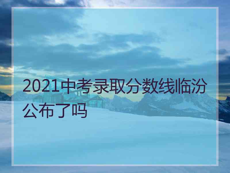 2021中考录取分数线临汾公布了吗