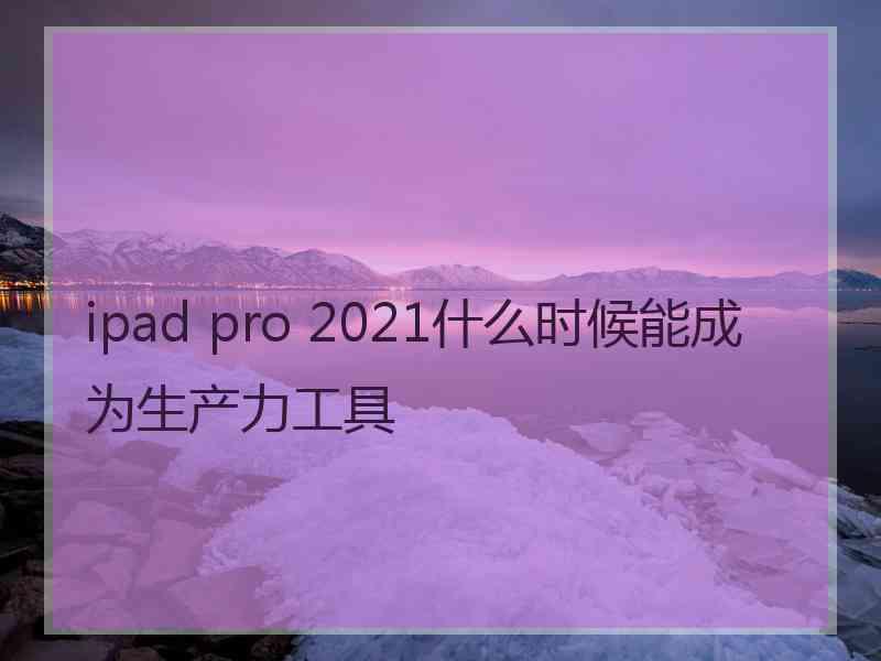 ipad pro 2021什么时候能成为生产力工具