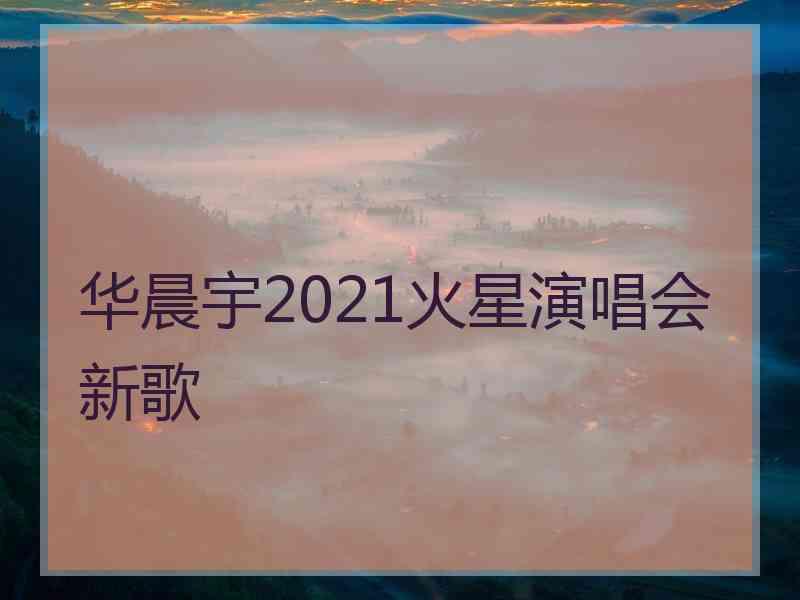 华晨宇2021火星演唱会新歌