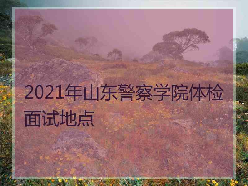 2021年山东警察学院体检面试地点