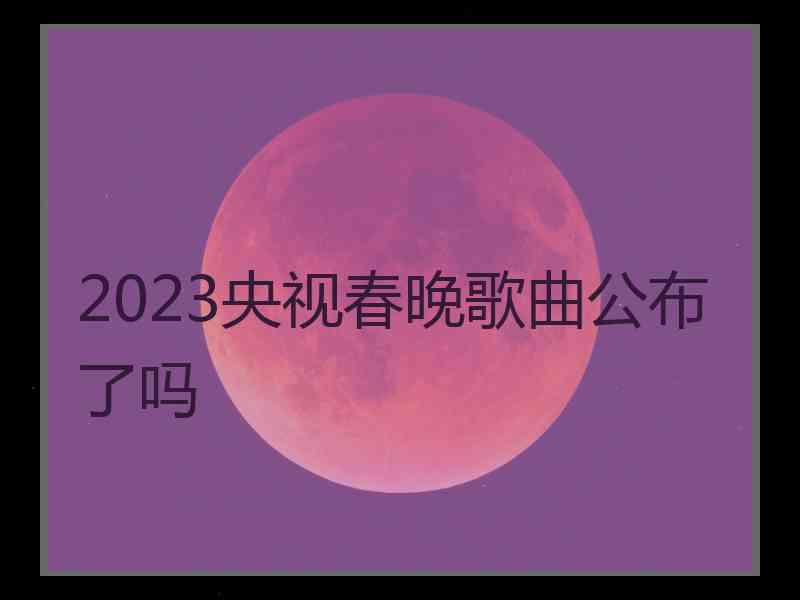 2023央视春晚歌曲公布了吗