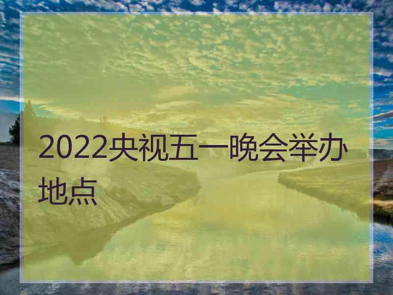 2022央视五一晚会举办地点