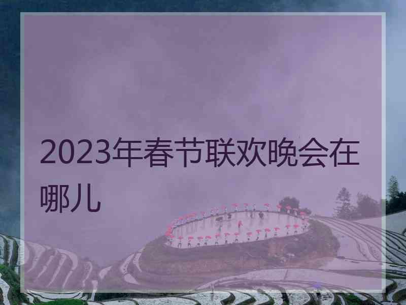 2023年春节联欢晚会在哪儿