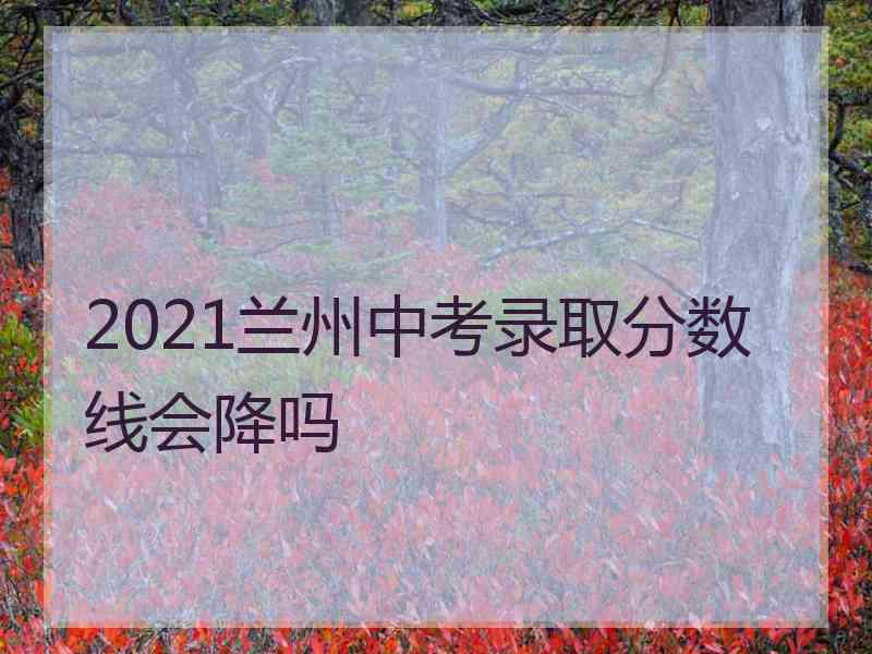 2021兰州中考录取分数线会降吗