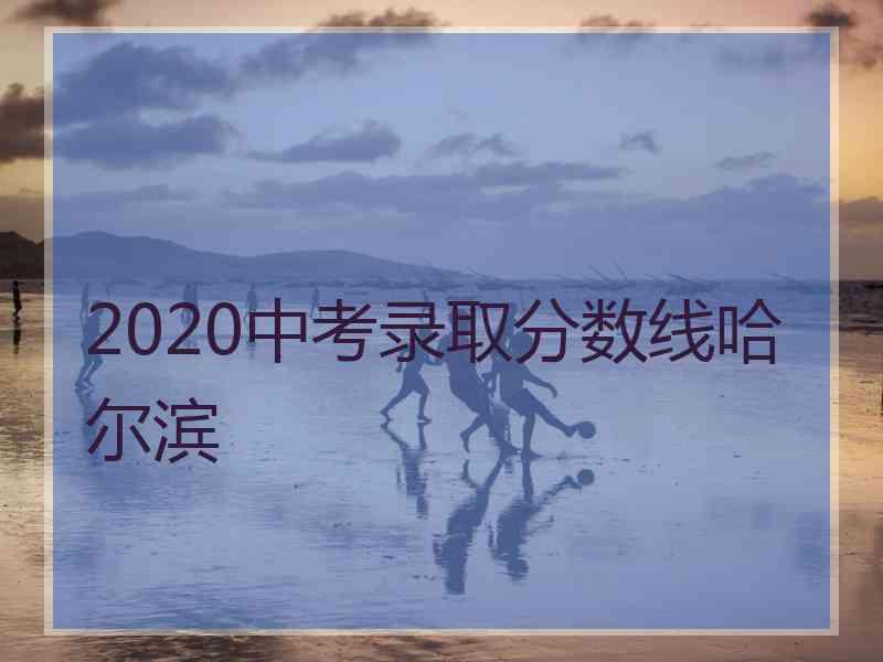 2020中考录取分数线哈尔滨