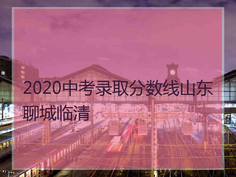 2020中考录取分数线山东聊城临清