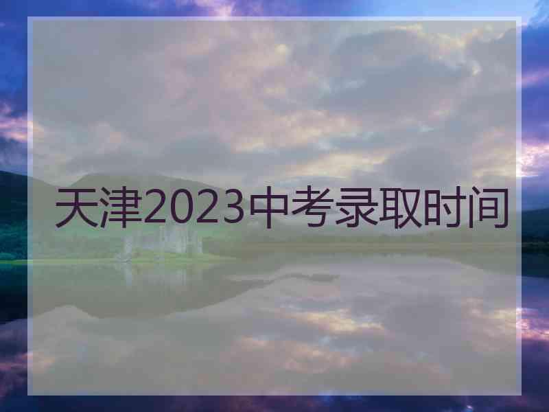 天津2023中考录取时间