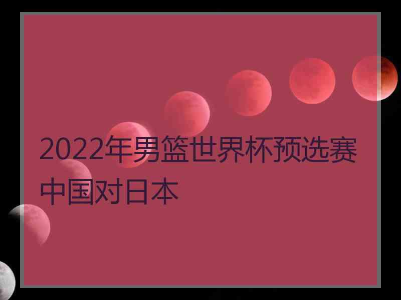 2022年男篮世界杯预选赛中国对日本