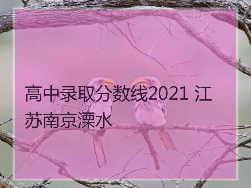 高中录取分数线2021 江苏南京溧水