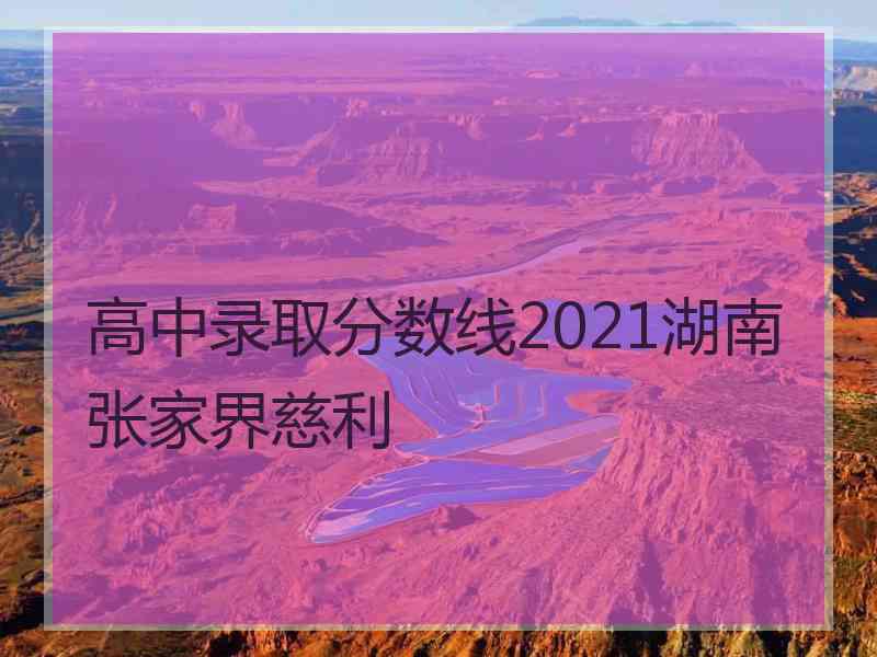 高中录取分数线2021湖南张家界慈利