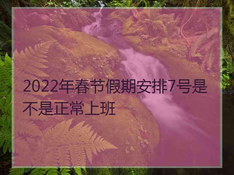 2022年春节假期安排7号是不是正常上班