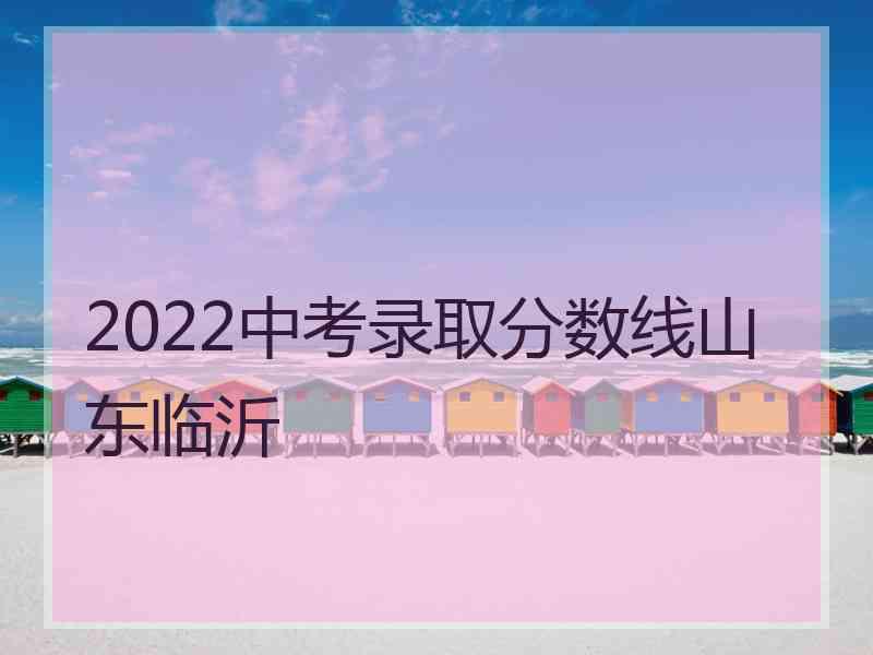 2022中考录取分数线山东临沂