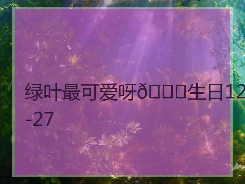 绿叶最可爱呀💕生日12-27