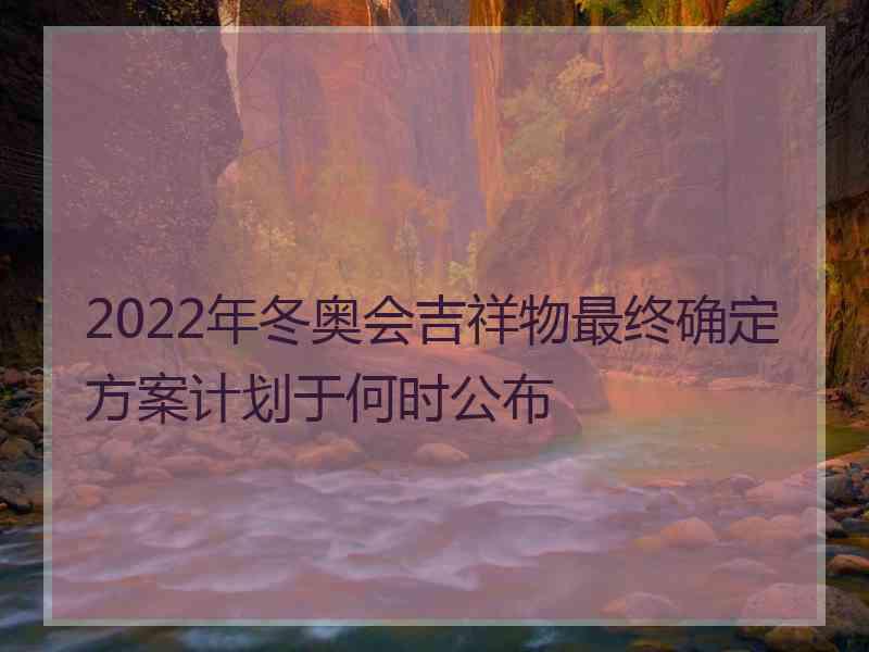 2022年冬奥会吉祥物最终确定方案计划于何时公布