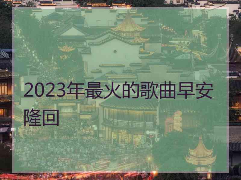 2023年最火的歌曲早安隆回