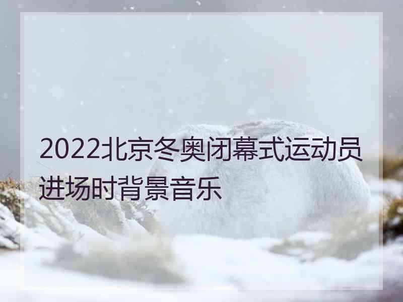 2022北京冬奥闭幕式运动员进场时背景音乐