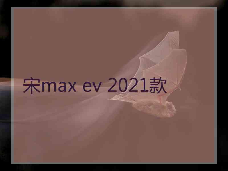 宋max ev 2021款