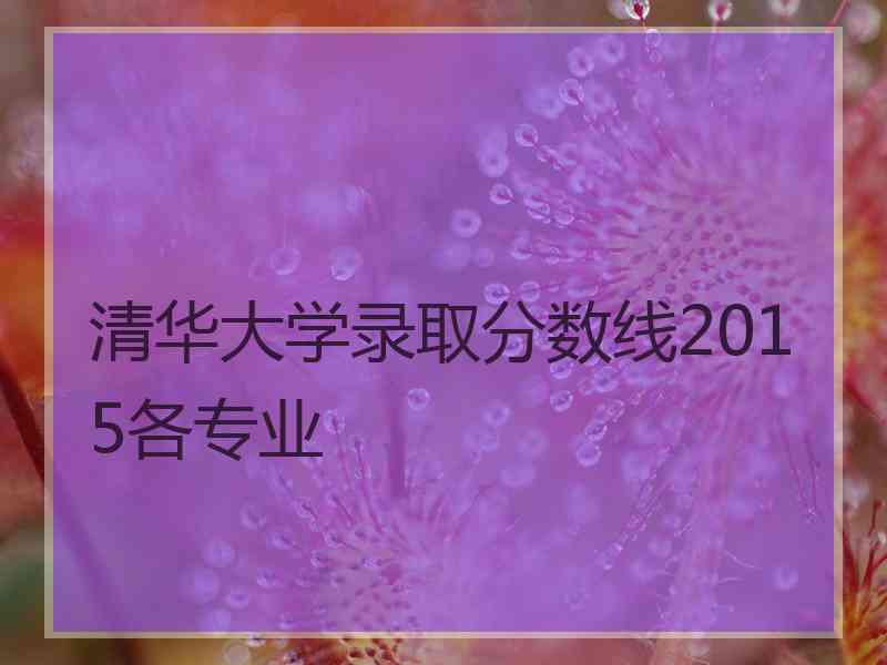 清华大学录取分数线2015各专业