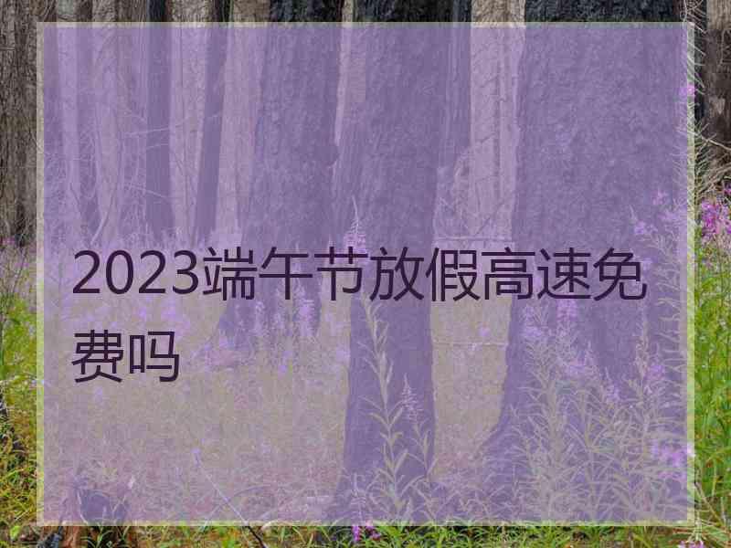 2023端午节放假高速免费吗