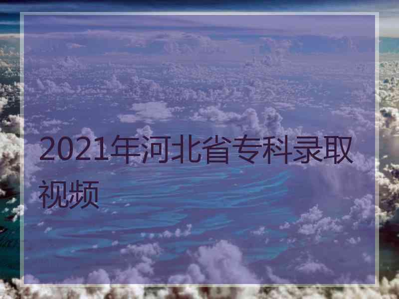 2021年河北省专科录取视频