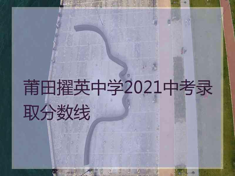 莆田擢英中学2021中考录取分数线