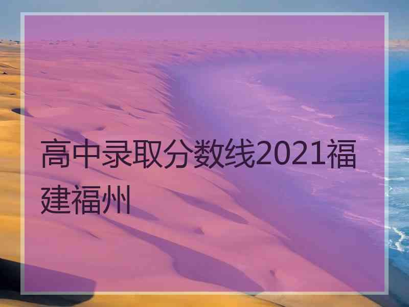 高中录取分数线2021福建福州