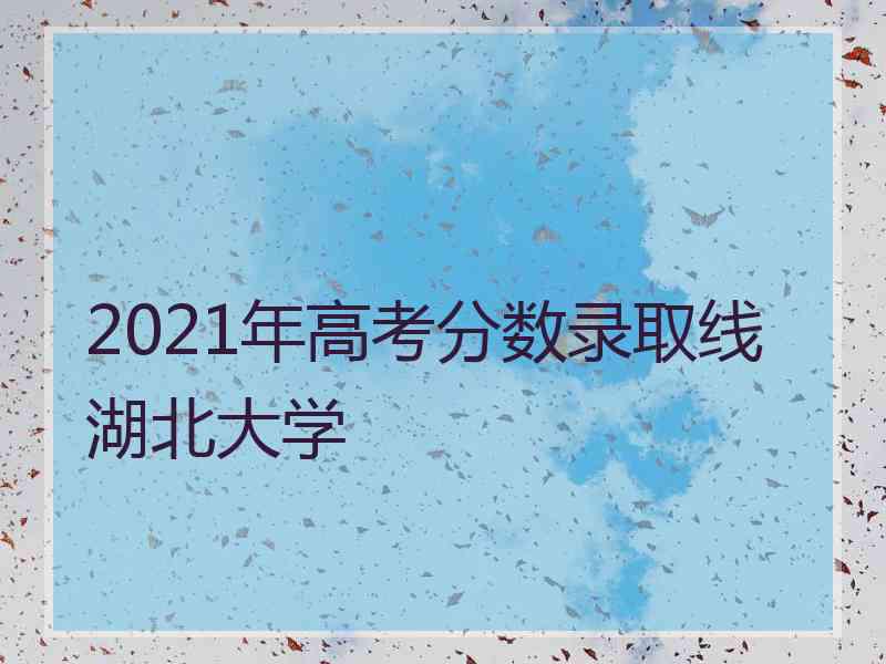 2021年高考分数录取线湖北大学