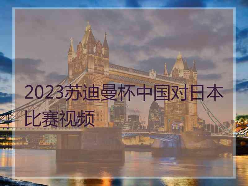 2023苏迪曼杯中国对日本比赛视频