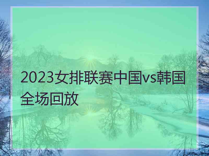 2023女排联赛中国vs韩国全场回放