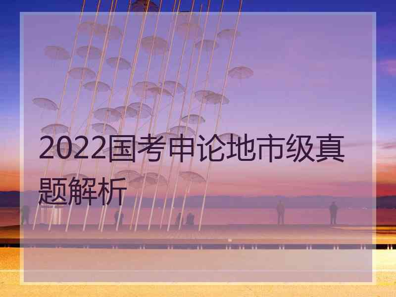 2022国考申论地市级真题解析