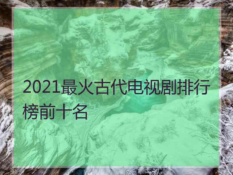 2021最火古代电视剧排行榜前十名